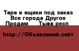 Тара и ящики под заказ - Все города Другое » Продам   . Тыва респ.